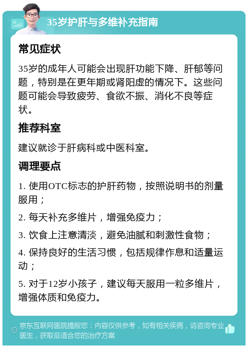 35岁护肝与多维补充指南 常见症状 35岁的成年人可能会出现肝功能下降、肝郁等问题，特别是在更年期或肾阳虚的情况下。这些问题可能会导致疲劳、食欲不振、消化不良等症状。 推荐科室 建议就诊于肝病科或中医科室。 调理要点 1. 使用OTC标志的护肝药物，按照说明书的剂量服用； 2. 每天补充多维片，增强免疫力； 3. 饮食上注意清淡，避免油腻和刺激性食物； 4. 保持良好的生活习惯，包括规律作息和适量运动； 5. 对于12岁小孩子，建议每天服用一粒多维片，增强体质和免疫力。