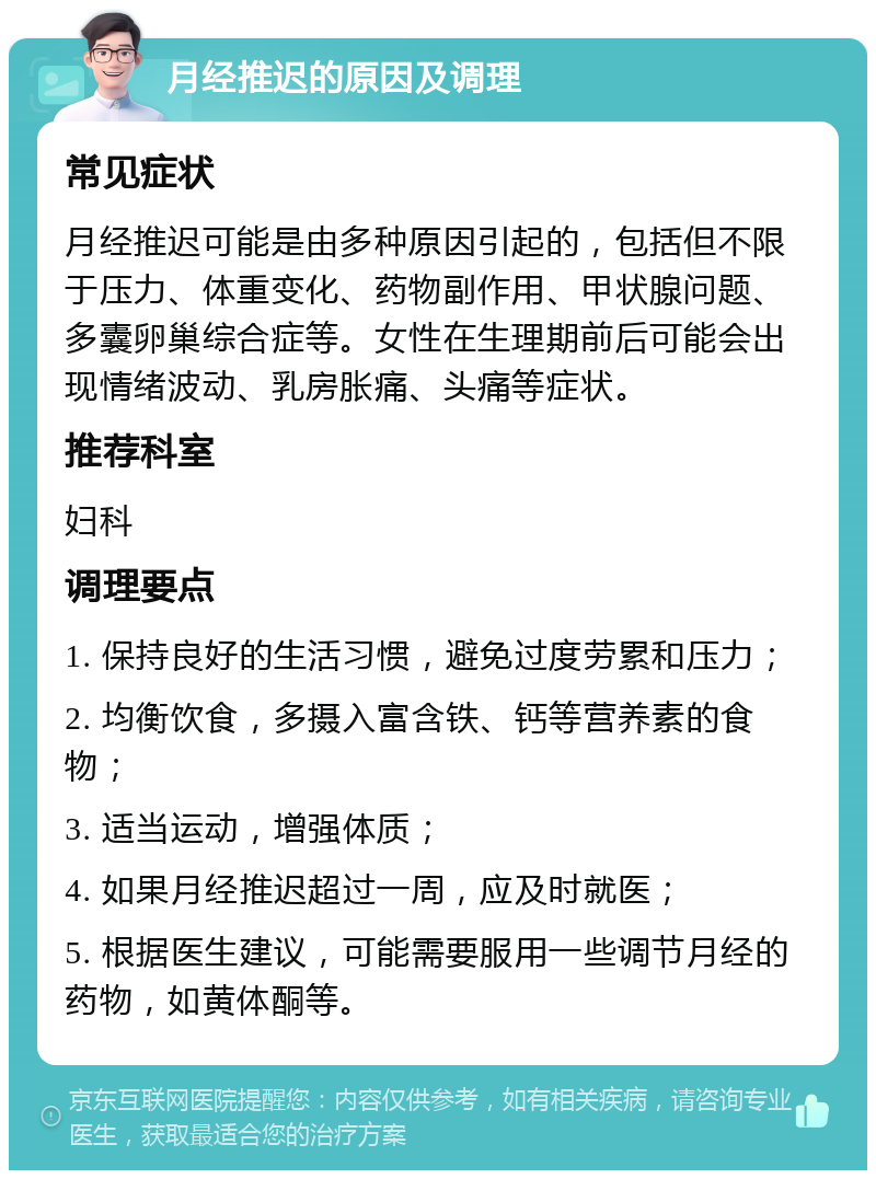 月经推迟的原因及调理 常见症状 月经推迟可能是由多种原因引起的，包括但不限于压力、体重变化、药物副作用、甲状腺问题、多囊卵巢综合症等。女性在生理期前后可能会出现情绪波动、乳房胀痛、头痛等症状。 推荐科室 妇科 调理要点 1. 保持良好的生活习惯，避免过度劳累和压力； 2. 均衡饮食，多摄入富含铁、钙等营养素的食物； 3. 适当运动，增强体质； 4. 如果月经推迟超过一周，应及时就医； 5. 根据医生建议，可能需要服用一些调节月经的药物，如黄体酮等。