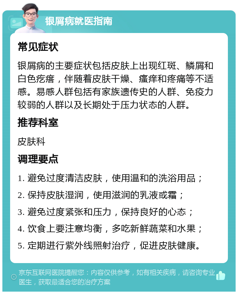 银屑病就医指南 常见症状 银屑病的主要症状包括皮肤上出现红斑、鳞屑和白色疙瘩，伴随着皮肤干燥、瘙痒和疼痛等不适感。易感人群包括有家族遗传史的人群、免疫力较弱的人群以及长期处于压力状态的人群。 推荐科室 皮肤科 调理要点 1. 避免过度清洁皮肤，使用温和的洗浴用品； 2. 保持皮肤湿润，使用滋润的乳液或霜； 3. 避免过度紧张和压力，保持良好的心态； 4. 饮食上要注意均衡，多吃新鲜蔬菜和水果； 5. 定期进行紫外线照射治疗，促进皮肤健康。