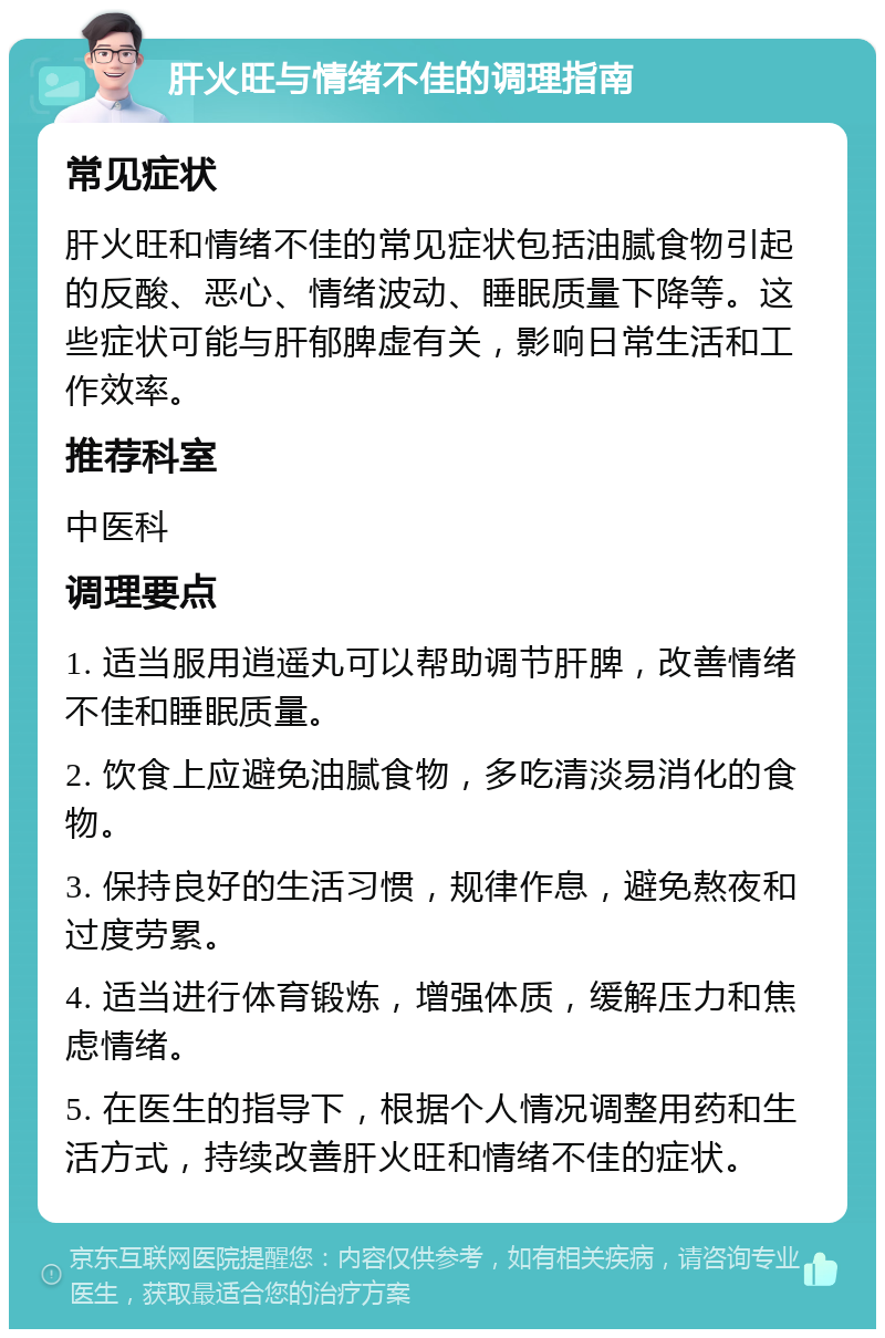 肝火旺与情绪不佳的调理指南 常见症状 肝火旺和情绪不佳的常见症状包括油腻食物引起的反酸、恶心、情绪波动、睡眠质量下降等。这些症状可能与肝郁脾虚有关，影响日常生活和工作效率。 推荐科室 中医科 调理要点 1. 适当服用逍遥丸可以帮助调节肝脾，改善情绪不佳和睡眠质量。 2. 饮食上应避免油腻食物，多吃清淡易消化的食物。 3. 保持良好的生活习惯，规律作息，避免熬夜和过度劳累。 4. 适当进行体育锻炼，增强体质，缓解压力和焦虑情绪。 5. 在医生的指导下，根据个人情况调整用药和生活方式，持续改善肝火旺和情绪不佳的症状。