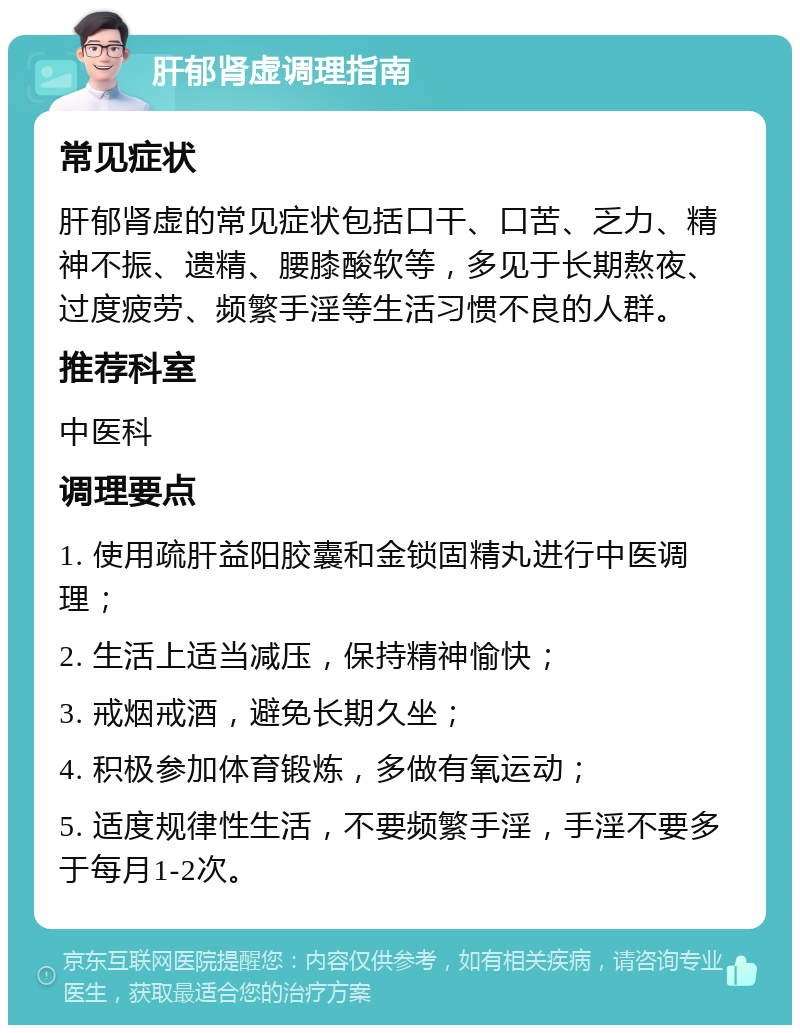 肝郁肾虚调理指南 常见症状 肝郁肾虚的常见症状包括口干、口苦、乏力、精神不振、遗精、腰膝酸软等，多见于长期熬夜、过度疲劳、频繁手淫等生活习惯不良的人群。 推荐科室 中医科 调理要点 1. 使用疏肝益阳胶囊和金锁固精丸进行中医调理； 2. 生活上适当减压，保持精神愉快； 3. 戒烟戒酒，避免长期久坐； 4. 积极参加体育锻炼，多做有氧运动； 5. 适度规律性生活，不要频繁手淫，手淫不要多于每月1-2次。