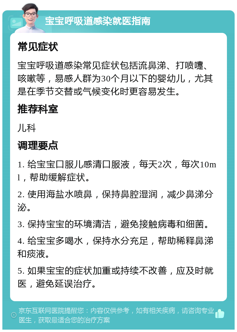 宝宝呼吸道感染就医指南 常见症状 宝宝呼吸道感染常见症状包括流鼻涕、打喷嚏、咳嗽等，易感人群为30个月以下的婴幼儿，尤其是在季节交替或气候变化时更容易发生。 推荐科室 儿科 调理要点 1. 给宝宝口服儿感清口服液，每天2次，每次10ml，帮助缓解症状。 2. 使用海盐水喷鼻，保持鼻腔湿润，减少鼻涕分泌。 3. 保持宝宝的环境清洁，避免接触病毒和细菌。 4. 给宝宝多喝水，保持水分充足，帮助稀释鼻涕和痰液。 5. 如果宝宝的症状加重或持续不改善，应及时就医，避免延误治疗。