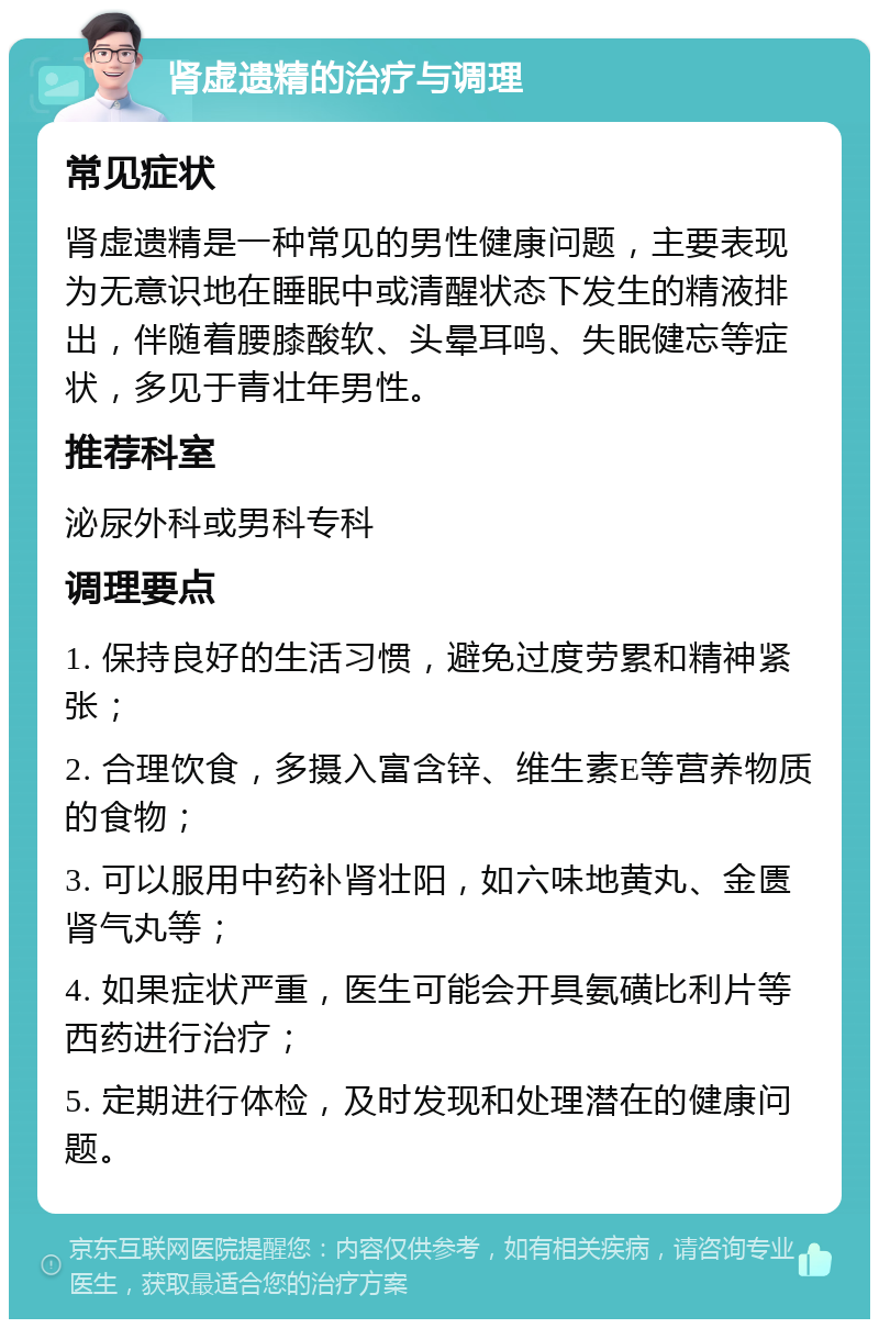 肾虚遗精的治疗与调理 常见症状 肾虚遗精是一种常见的男性健康问题，主要表现为无意识地在睡眠中或清醒状态下发生的精液排出，伴随着腰膝酸软、头晕耳鸣、失眠健忘等症状，多见于青壮年男性。 推荐科室 泌尿外科或男科专科 调理要点 1. 保持良好的生活习惯，避免过度劳累和精神紧张； 2. 合理饮食，多摄入富含锌、维生素E等营养物质的食物； 3. 可以服用中药补肾壮阳，如六味地黄丸、金匮肾气丸等； 4. 如果症状严重，医生可能会开具氨磺比利片等西药进行治疗； 5. 定期进行体检，及时发现和处理潜在的健康问题。