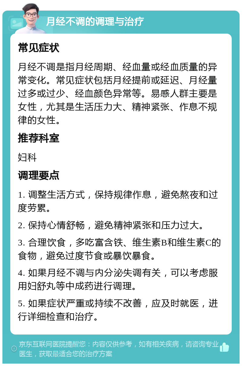 月经不调的调理与治疗 常见症状 月经不调是指月经周期、经血量或经血质量的异常变化。常见症状包括月经提前或延迟、月经量过多或过少、经血颜色异常等。易感人群主要是女性，尤其是生活压力大、精神紧张、作息不规律的女性。 推荐科室 妇科 调理要点 1. 调整生活方式，保持规律作息，避免熬夜和过度劳累。 2. 保持心情舒畅，避免精神紧张和压力过大。 3. 合理饮食，多吃富含铁、维生素B和维生素C的食物，避免过度节食或暴饮暴食。 4. 如果月经不调与内分泌失调有关，可以考虑服用妇舒丸等中成药进行调理。 5. 如果症状严重或持续不改善，应及时就医，进行详细检查和治疗。