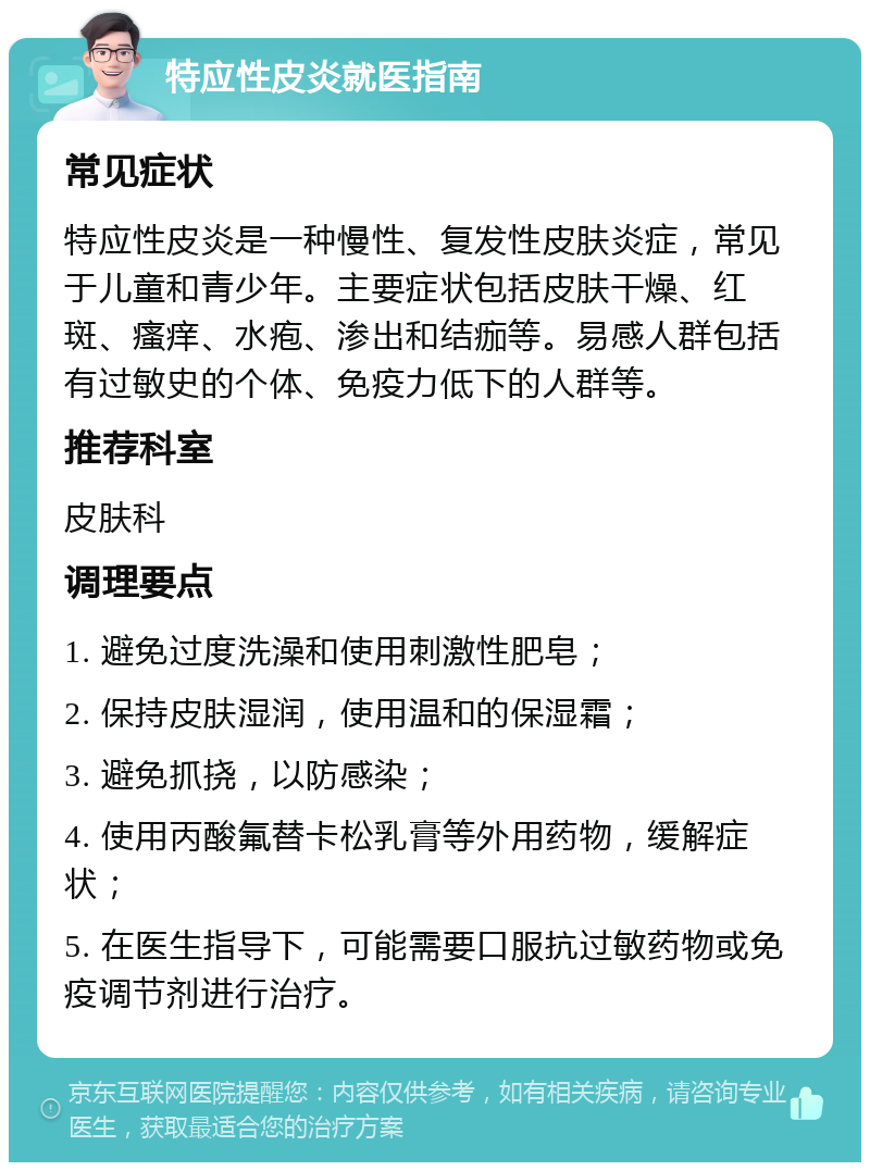 特应性皮炎就医指南 常见症状 特应性皮炎是一种慢性、复发性皮肤炎症，常见于儿童和青少年。主要症状包括皮肤干燥、红斑、瘙痒、水疱、渗出和结痂等。易感人群包括有过敏史的个体、免疫力低下的人群等。 推荐科室 皮肤科 调理要点 1. 避免过度洗澡和使用刺激性肥皂； 2. 保持皮肤湿润，使用温和的保湿霜； 3. 避免抓挠，以防感染； 4. 使用丙酸氟替卡松乳膏等外用药物，缓解症状； 5. 在医生指导下，可能需要口服抗过敏药物或免疫调节剂进行治疗。