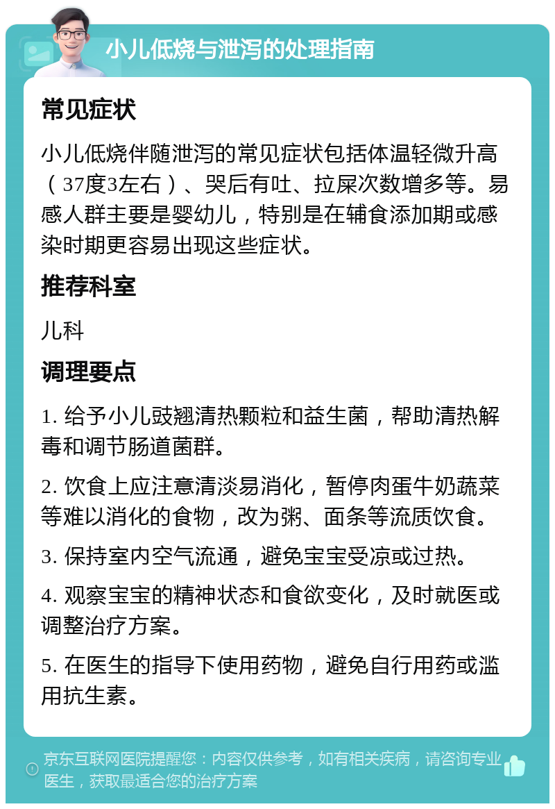 小儿低烧与泄泻的处理指南 常见症状 小儿低烧伴随泄泻的常见症状包括体温轻微升高（37度3左右）、哭后有吐、拉屎次数增多等。易感人群主要是婴幼儿，特别是在辅食添加期或感染时期更容易出现这些症状。 推荐科室 儿科 调理要点 1. 给予小儿豉翘清热颗粒和益生菌，帮助清热解毒和调节肠道菌群。 2. 饮食上应注意清淡易消化，暂停肉蛋牛奶蔬菜等难以消化的食物，改为粥、面条等流质饮食。 3. 保持室内空气流通，避免宝宝受凉或过热。 4. 观察宝宝的精神状态和食欲变化，及时就医或调整治疗方案。 5. 在医生的指导下使用药物，避免自行用药或滥用抗生素。