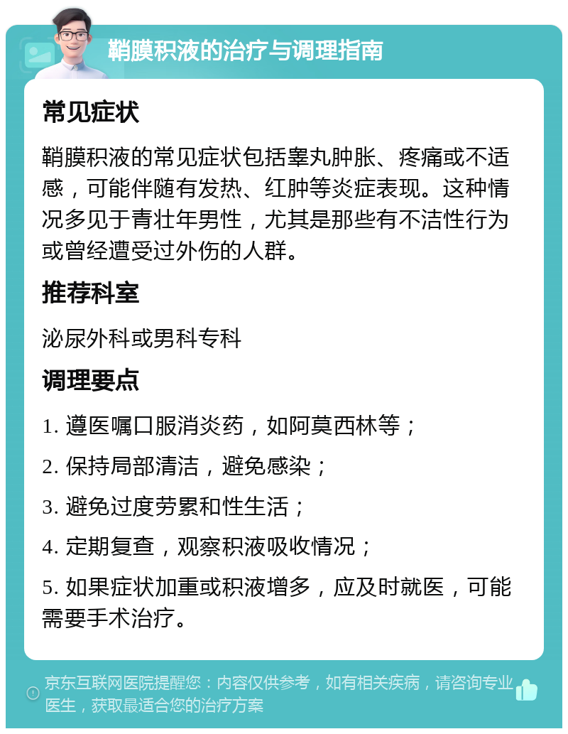 鞘膜积液的治疗与调理指南 常见症状 鞘膜积液的常见症状包括睾丸肿胀、疼痛或不适感，可能伴随有发热、红肿等炎症表现。这种情况多见于青壮年男性，尤其是那些有不洁性行为或曾经遭受过外伤的人群。 推荐科室 泌尿外科或男科专科 调理要点 1. 遵医嘱口服消炎药，如阿莫西林等； 2. 保持局部清洁，避免感染； 3. 避免过度劳累和性生活； 4. 定期复查，观察积液吸收情况； 5. 如果症状加重或积液增多，应及时就医，可能需要手术治疗。