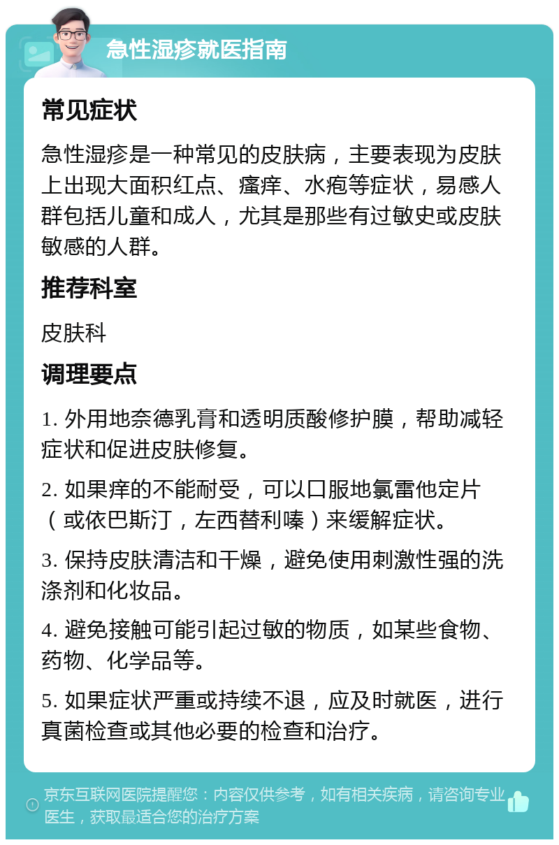 急性湿疹就医指南 常见症状 急性湿疹是一种常见的皮肤病，主要表现为皮肤上出现大面积红点、瘙痒、水疱等症状，易感人群包括儿童和成人，尤其是那些有过敏史或皮肤敏感的人群。 推荐科室 皮肤科 调理要点 1. 外用地奈德乳膏和透明质酸修护膜，帮助减轻症状和促进皮肤修复。 2. 如果痒的不能耐受，可以口服地氯雷他定片（或依巴斯汀，左西替利嗪）来缓解症状。 3. 保持皮肤清洁和干燥，避免使用刺激性强的洗涤剂和化妆品。 4. 避免接触可能引起过敏的物质，如某些食物、药物、化学品等。 5. 如果症状严重或持续不退，应及时就医，进行真菌检查或其他必要的检查和治疗。