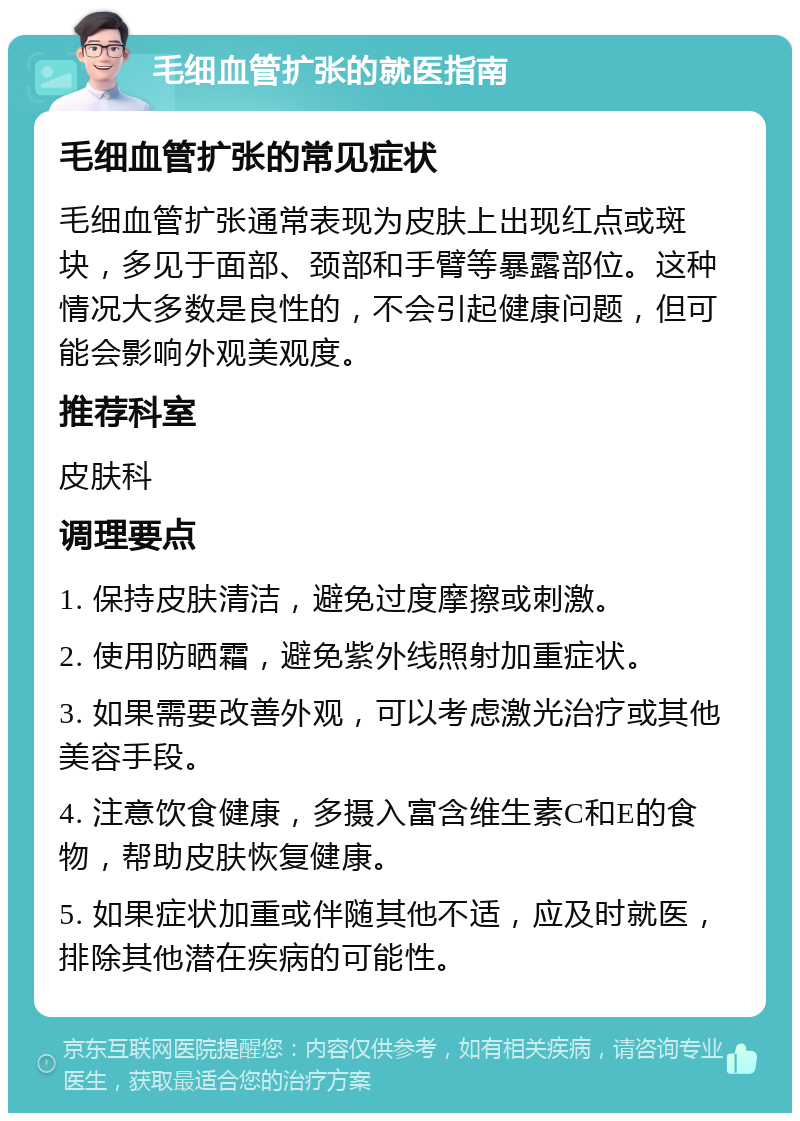 毛细血管扩张的就医指南 毛细血管扩张的常见症状 毛细血管扩张通常表现为皮肤上出现红点或斑块，多见于面部、颈部和手臂等暴露部位。这种情况大多数是良性的，不会引起健康问题，但可能会影响外观美观度。 推荐科室 皮肤科 调理要点 1. 保持皮肤清洁，避免过度摩擦或刺激。 2. 使用防晒霜，避免紫外线照射加重症状。 3. 如果需要改善外观，可以考虑激光治疗或其他美容手段。 4. 注意饮食健康，多摄入富含维生素C和E的食物，帮助皮肤恢复健康。 5. 如果症状加重或伴随其他不适，应及时就医，排除其他潜在疾病的可能性。