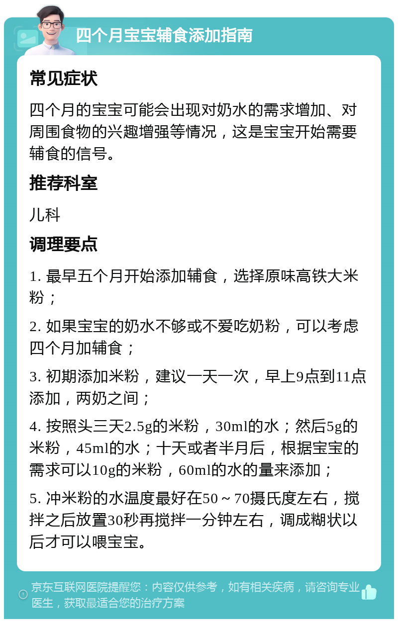 四个月宝宝辅食添加指南 常见症状 四个月的宝宝可能会出现对奶水的需求增加、对周围食物的兴趣增强等情况，这是宝宝开始需要辅食的信号。 推荐科室 儿科 调理要点 1. 最早五个月开始添加辅食，选择原味高铁大米粉； 2. 如果宝宝的奶水不够或不爱吃奶粉，可以考虑四个月加辅食； 3. 初期添加米粉，建议一天一次，早上9点到11点添加，两奶之间； 4. 按照头三天2.5g的米粉，30ml的水；然后5g的米粉，45ml的水；十天或者半月后，根据宝宝的需求可以10g的米粉，60ml的水的量来添加； 5. 冲米粉的水温度最好在50～70摄氏度左右，搅拌之后放置30秒再搅拌一分钟左右，调成糊状以后才可以喂宝宝。