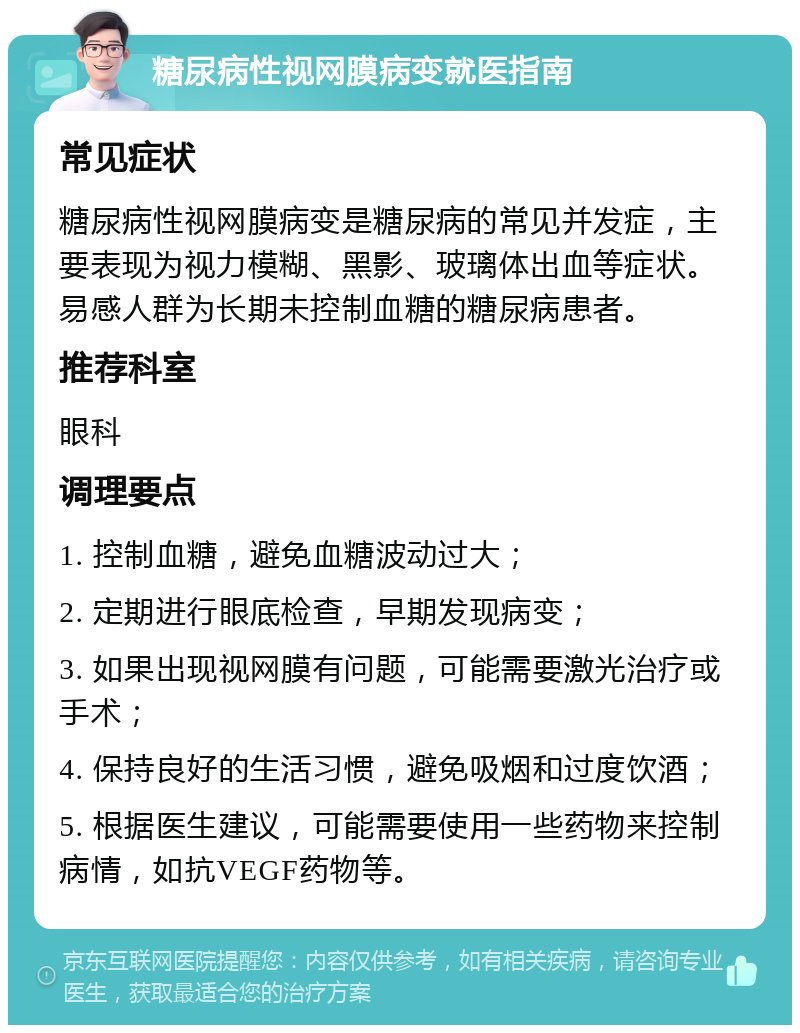 糖尿病性视网膜病变就医指南 常见症状 糖尿病性视网膜病变是糖尿病的常见并发症，主要表现为视力模糊、黑影、玻璃体出血等症状。易感人群为长期未控制血糖的糖尿病患者。 推荐科室 眼科 调理要点 1. 控制血糖，避免血糖波动过大； 2. 定期进行眼底检查，早期发现病变； 3. 如果出现视网膜有问题，可能需要激光治疗或手术； 4. 保持良好的生活习惯，避免吸烟和过度饮酒； 5. 根据医生建议，可能需要使用一些药物来控制病情，如抗VEGF药物等。