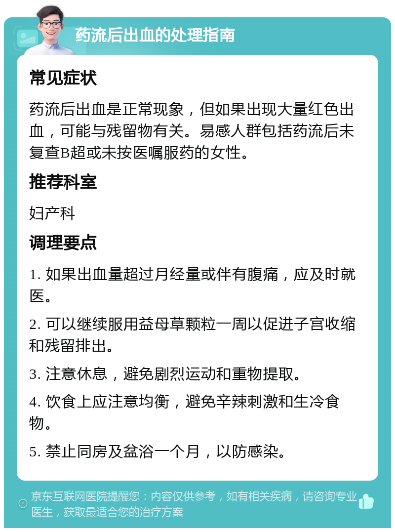 药流后出血的处理指南 常见症状 药流后出血是正常现象，但如果出现大量红色出血，可能与残留物有关。易感人群包括药流后未复查B超或未按医嘱服药的女性。 推荐科室 妇产科 调理要点 1. 如果出血量超过月经量或伴有腹痛，应及时就医。 2. 可以继续服用益母草颗粒一周以促进子宫收缩和残留排出。 3. 注意休息，避免剧烈运动和重物提取。 4. 饮食上应注意均衡，避免辛辣刺激和生冷食物。 5. 禁止同房及盆浴一个月，以防感染。