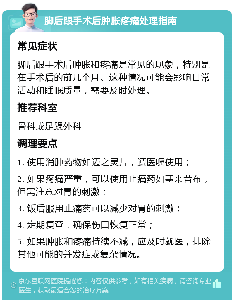 脚后跟手术后肿胀疼痛处理指南 常见症状 脚后跟手术后肿胀和疼痛是常见的现象，特别是在手术后的前几个月。这种情况可能会影响日常活动和睡眠质量，需要及时处理。 推荐科室 骨科或足踝外科 调理要点 1. 使用消肿药物如迈之灵片，遵医嘱使用； 2. 如果疼痛严重，可以使用止痛药如塞来昔布，但需注意对胃的刺激； 3. 饭后服用止痛药可以减少对胃的刺激； 4. 定期复查，确保伤口恢复正常； 5. 如果肿胀和疼痛持续不减，应及时就医，排除其他可能的并发症或复杂情况。