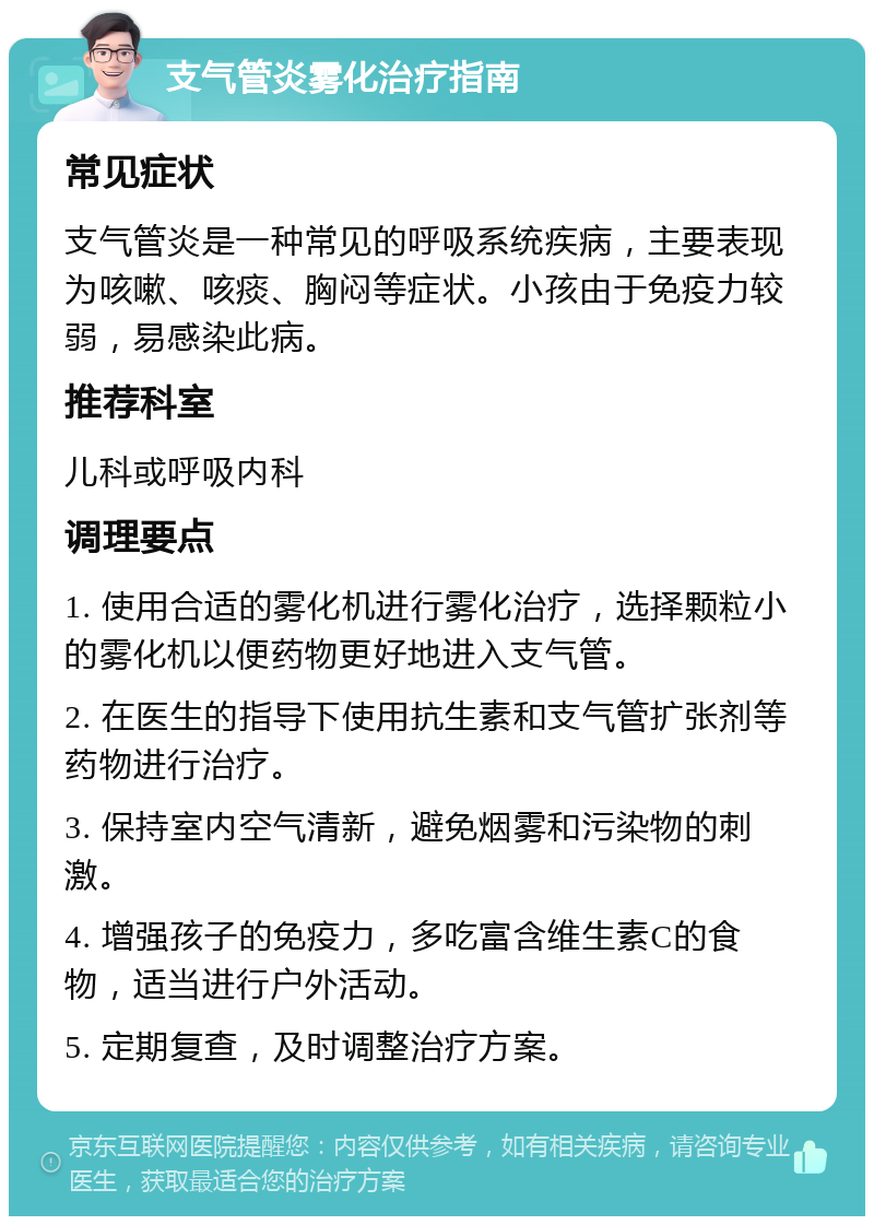 支气管炎雾化治疗指南 常见症状 支气管炎是一种常见的呼吸系统疾病，主要表现为咳嗽、咳痰、胸闷等症状。小孩由于免疫力较弱，易感染此病。 推荐科室 儿科或呼吸内科 调理要点 1. 使用合适的雾化机进行雾化治疗，选择颗粒小的雾化机以便药物更好地进入支气管。 2. 在医生的指导下使用抗生素和支气管扩张剂等药物进行治疗。 3. 保持室内空气清新，避免烟雾和污染物的刺激。 4. 增强孩子的免疫力，多吃富含维生素C的食物，适当进行户外活动。 5. 定期复查，及时调整治疗方案。