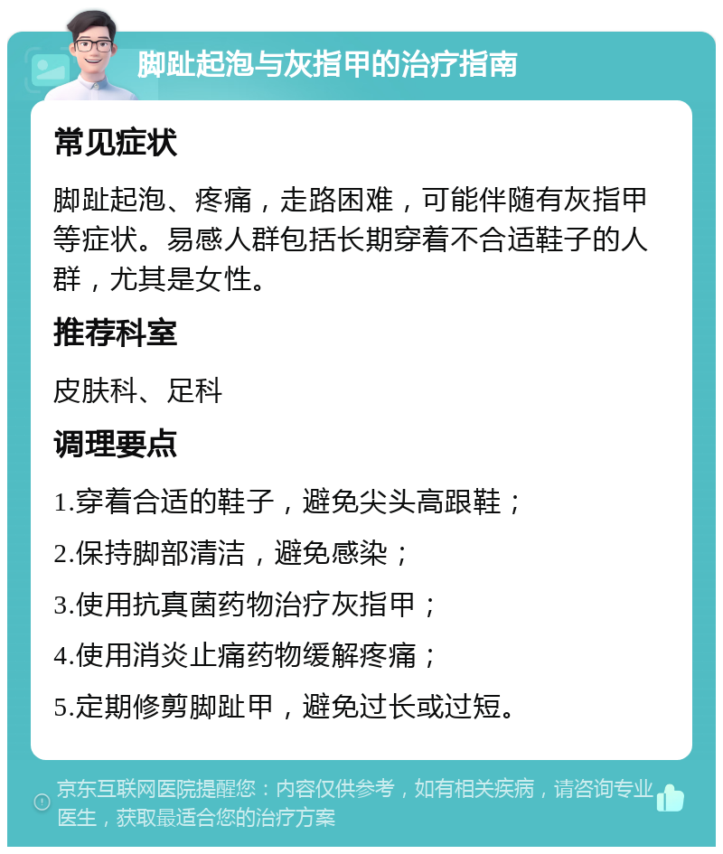 脚趾起泡与灰指甲的治疗指南 常见症状 脚趾起泡、疼痛，走路困难，可能伴随有灰指甲等症状。易感人群包括长期穿着不合适鞋子的人群，尤其是女性。 推荐科室 皮肤科、足科 调理要点 1.穿着合适的鞋子，避免尖头高跟鞋； 2.保持脚部清洁，避免感染； 3.使用抗真菌药物治疗灰指甲； 4.使用消炎止痛药物缓解疼痛； 5.定期修剪脚趾甲，避免过长或过短。