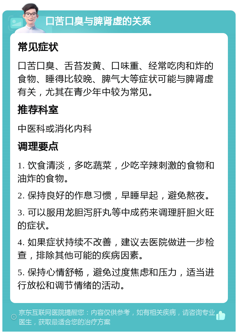 口苦口臭与脾肾虚的关系 常见症状 口苦口臭、舌苔发黄、口味重、经常吃肉和炸的食物、睡得比较晚、脾气大等症状可能与脾肾虚有关，尤其在青少年中较为常见。 推荐科室 中医科或消化内科 调理要点 1. 饮食清淡，多吃蔬菜，少吃辛辣刺激的食物和油炸的食物。 2. 保持良好的作息习惯，早睡早起，避免熬夜。 3. 可以服用龙胆泻肝丸等中成药来调理肝胆火旺的症状。 4. 如果症状持续不改善，建议去医院做进一步检查，排除其他可能的疾病因素。 5. 保持心情舒畅，避免过度焦虑和压力，适当进行放松和调节情绪的活动。