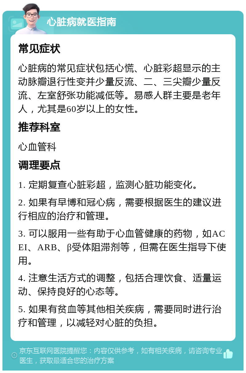 心脏病就医指南 常见症状 心脏病的常见症状包括心慌、心脏彩超显示的主动脉瓣退行性变并少量反流、二、三尖瓣少量反流、左室舒张功能减低等。易感人群主要是老年人，尤其是60岁以上的女性。 推荐科室 心血管科 调理要点 1. 定期复查心脏彩超，监测心脏功能变化。 2. 如果有早博和冠心病，需要根据医生的建议进行相应的治疗和管理。 3. 可以服用一些有助于心血管健康的药物，如ACEI、ARB、β受体阻滞剂等，但需在医生指导下使用。 4. 注意生活方式的调整，包括合理饮食、适量运动、保持良好的心态等。 5. 如果有贫血等其他相关疾病，需要同时进行治疗和管理，以减轻对心脏的负担。