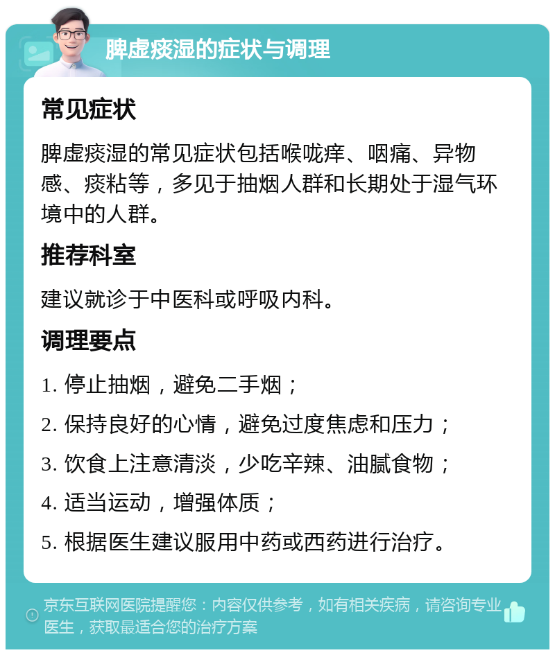 脾虚痰湿的症状与调理 常见症状 脾虚痰湿的常见症状包括喉咙痒、咽痛、异物感、痰粘等，多见于抽烟人群和长期处于湿气环境中的人群。 推荐科室 建议就诊于中医科或呼吸内科。 调理要点 1. 停止抽烟，避免二手烟； 2. 保持良好的心情，避免过度焦虑和压力； 3. 饮食上注意清淡，少吃辛辣、油腻食物； 4. 适当运动，增强体质； 5. 根据医生建议服用中药或西药进行治疗。