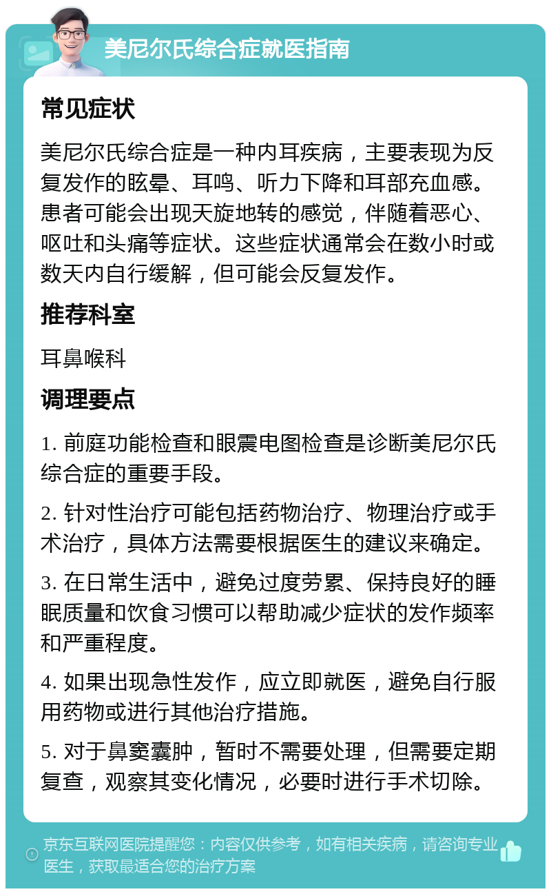 美尼尔氏综合症就医指南 常见症状 美尼尔氏综合症是一种内耳疾病，主要表现为反复发作的眩晕、耳鸣、听力下降和耳部充血感。患者可能会出现天旋地转的感觉，伴随着恶心、呕吐和头痛等症状。这些症状通常会在数小时或数天内自行缓解，但可能会反复发作。 推荐科室 耳鼻喉科 调理要点 1. 前庭功能检查和眼震电图检查是诊断美尼尔氏综合症的重要手段。 2. 针对性治疗可能包括药物治疗、物理治疗或手术治疗，具体方法需要根据医生的建议来确定。 3. 在日常生活中，避免过度劳累、保持良好的睡眠质量和饮食习惯可以帮助减少症状的发作频率和严重程度。 4. 如果出现急性发作，应立即就医，避免自行服用药物或进行其他治疗措施。 5. 对于鼻窦囊肿，暂时不需要处理，但需要定期复查，观察其变化情况，必要时进行手术切除。