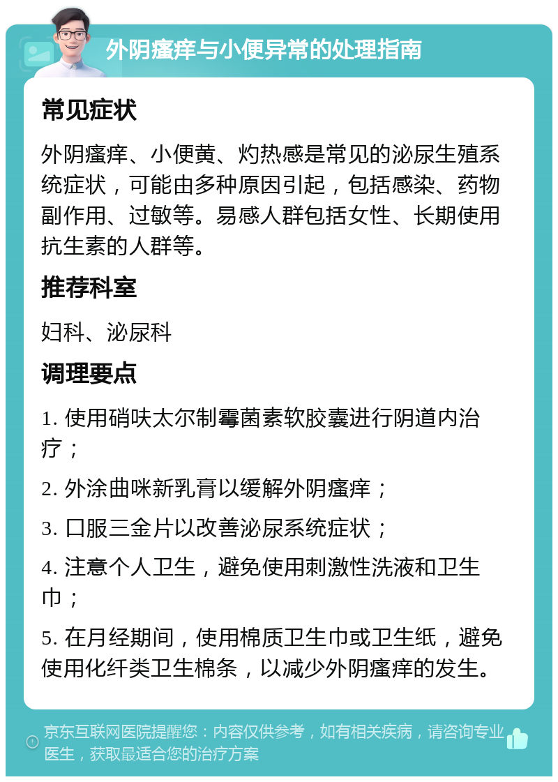 外阴瘙痒与小便异常的处理指南 常见症状 外阴瘙痒、小便黄、灼热感是常见的泌尿生殖系统症状，可能由多种原因引起，包括感染、药物副作用、过敏等。易感人群包括女性、长期使用抗生素的人群等。 推荐科室 妇科、泌尿科 调理要点 1. 使用硝呋太尔制霉菌素软胶囊进行阴道内治疗； 2. 外涂曲咪新乳膏以缓解外阴瘙痒； 3. 口服三金片以改善泌尿系统症状； 4. 注意个人卫生，避免使用刺激性洗液和卫生巾； 5. 在月经期间，使用棉质卫生巾或卫生纸，避免使用化纤类卫生棉条，以减少外阴瘙痒的发生。