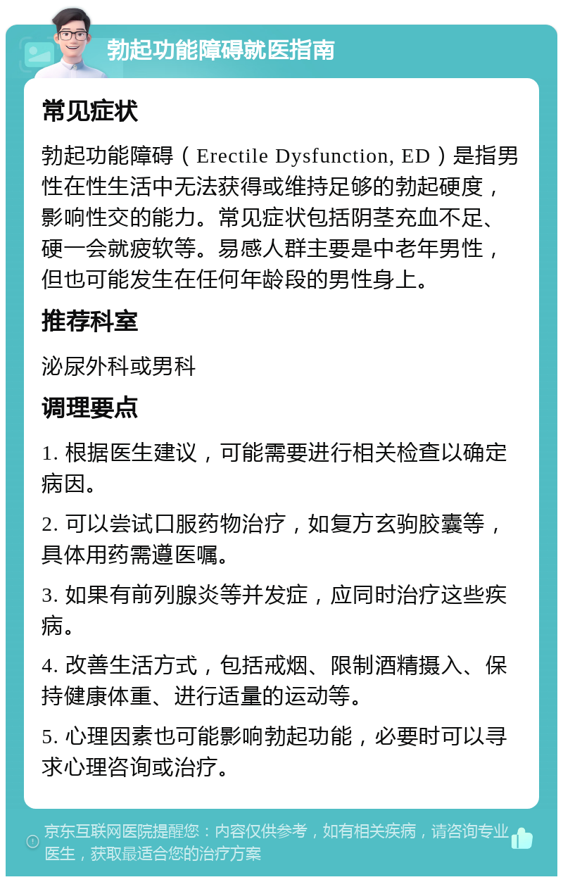 勃起功能障碍就医指南 常见症状 勃起功能障碍（Erectile Dysfunction, ED）是指男性在性生活中无法获得或维持足够的勃起硬度，影响性交的能力。常见症状包括阴茎充血不足、硬一会就疲软等。易感人群主要是中老年男性，但也可能发生在任何年龄段的男性身上。 推荐科室 泌尿外科或男科 调理要点 1. 根据医生建议，可能需要进行相关检查以确定病因。 2. 可以尝试口服药物治疗，如复方玄驹胶囊等，具体用药需遵医嘱。 3. 如果有前列腺炎等并发症，应同时治疗这些疾病。 4. 改善生活方式，包括戒烟、限制酒精摄入、保持健康体重、进行适量的运动等。 5. 心理因素也可能影响勃起功能，必要时可以寻求心理咨询或治疗。