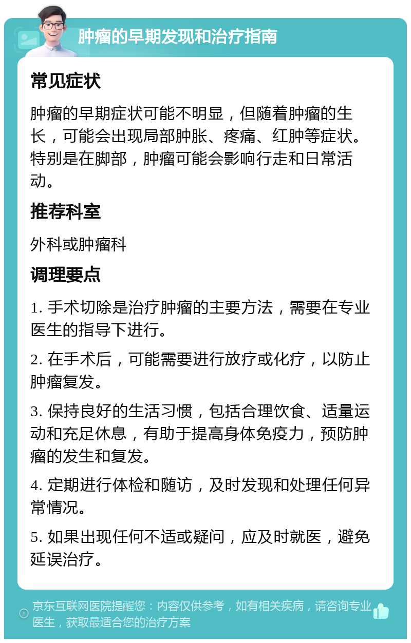 肿瘤的早期发现和治疗指南 常见症状 肿瘤的早期症状可能不明显，但随着肿瘤的生长，可能会出现局部肿胀、疼痛、红肿等症状。特别是在脚部，肿瘤可能会影响行走和日常活动。 推荐科室 外科或肿瘤科 调理要点 1. 手术切除是治疗肿瘤的主要方法，需要在专业医生的指导下进行。 2. 在手术后，可能需要进行放疗或化疗，以防止肿瘤复发。 3. 保持良好的生活习惯，包括合理饮食、适量运动和充足休息，有助于提高身体免疫力，预防肿瘤的发生和复发。 4. 定期进行体检和随访，及时发现和处理任何异常情况。 5. 如果出现任何不适或疑问，应及时就医，避免延误治疗。