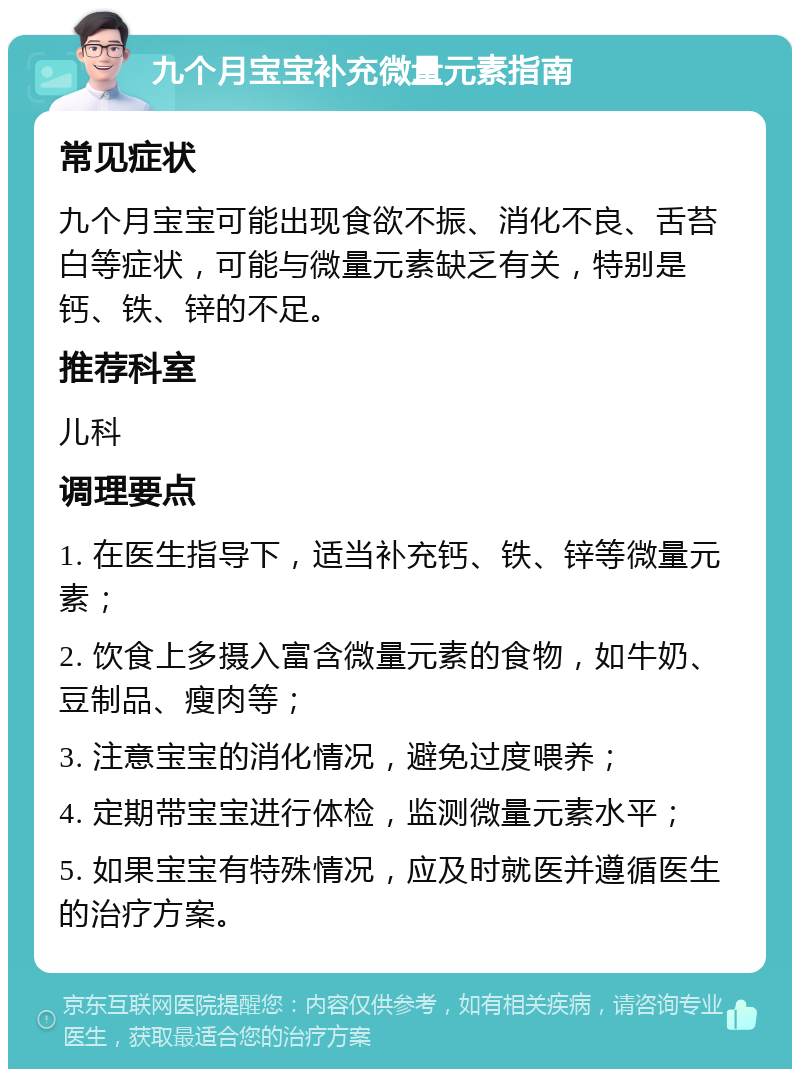 九个月宝宝补充微量元素指南 常见症状 九个月宝宝可能出现食欲不振、消化不良、舌苔白等症状，可能与微量元素缺乏有关，特别是钙、铁、锌的不足。 推荐科室 儿科 调理要点 1. 在医生指导下，适当补充钙、铁、锌等微量元素； 2. 饮食上多摄入富含微量元素的食物，如牛奶、豆制品、瘦肉等； 3. 注意宝宝的消化情况，避免过度喂养； 4. 定期带宝宝进行体检，监测微量元素水平； 5. 如果宝宝有特殊情况，应及时就医并遵循医生的治疗方案。