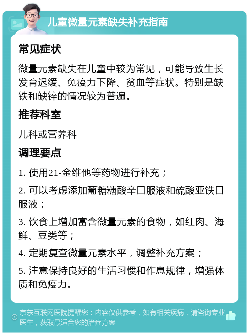 儿童微量元素缺失补充指南 常见症状 微量元素缺失在儿童中较为常见，可能导致生长发育迟缓、免疫力下降、贫血等症状。特别是缺铁和缺锌的情况较为普遍。 推荐科室 儿科或营养科 调理要点 1. 使用21-金维他等药物进行补充； 2. 可以考虑添加葡糖糖酸辛口服液和硫酸亚铁口服液； 3. 饮食上增加富含微量元素的食物，如红肉、海鲜、豆类等； 4. 定期复查微量元素水平，调整补充方案； 5. 注意保持良好的生活习惯和作息规律，增强体质和免疫力。