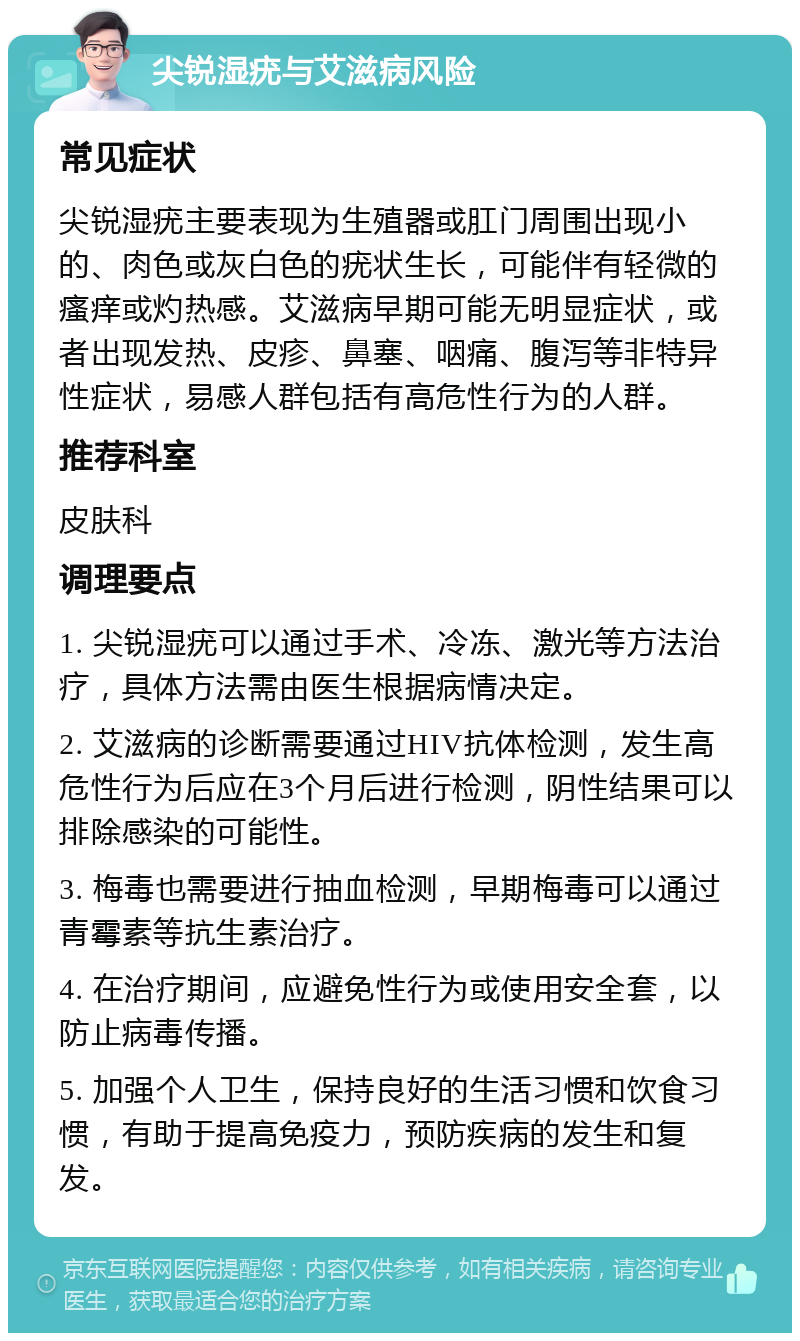 尖锐湿疣与艾滋病风险 常见症状 尖锐湿疣主要表现为生殖器或肛门周围出现小的、肉色或灰白色的疣状生长，可能伴有轻微的瘙痒或灼热感。艾滋病早期可能无明显症状，或者出现发热、皮疹、鼻塞、咽痛、腹泻等非特异性症状，易感人群包括有高危性行为的人群。 推荐科室 皮肤科 调理要点 1. 尖锐湿疣可以通过手术、冷冻、激光等方法治疗，具体方法需由医生根据病情决定。 2. 艾滋病的诊断需要通过HIV抗体检测，发生高危性行为后应在3个月后进行检测，阴性结果可以排除感染的可能性。 3. 梅毒也需要进行抽血检测，早期梅毒可以通过青霉素等抗生素治疗。 4. 在治疗期间，应避免性行为或使用安全套，以防止病毒传播。 5. 加强个人卫生，保持良好的生活习惯和饮食习惯，有助于提高免疫力，预防疾病的发生和复发。