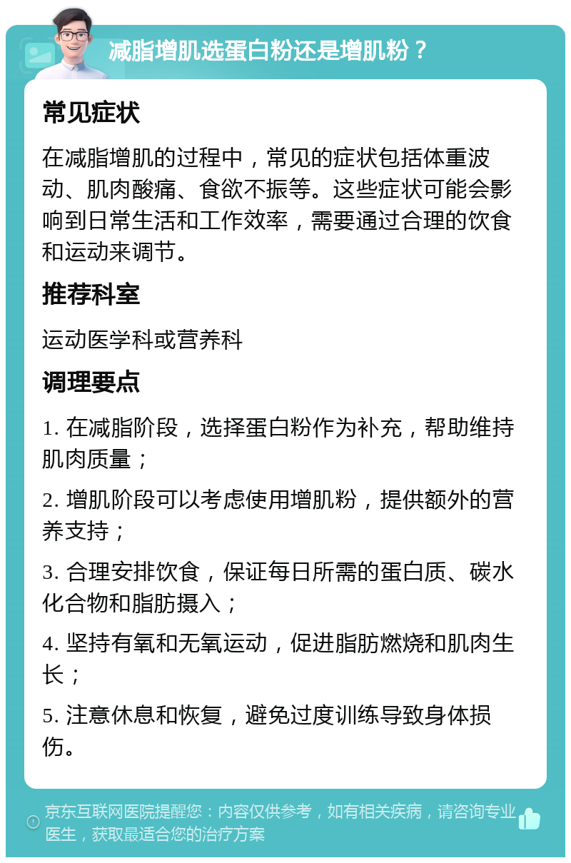 减脂增肌选蛋白粉还是增肌粉？ 常见症状 在减脂增肌的过程中，常见的症状包括体重波动、肌肉酸痛、食欲不振等。这些症状可能会影响到日常生活和工作效率，需要通过合理的饮食和运动来调节。 推荐科室 运动医学科或营养科 调理要点 1. 在减脂阶段，选择蛋白粉作为补充，帮助维持肌肉质量； 2. 增肌阶段可以考虑使用增肌粉，提供额外的营养支持； 3. 合理安排饮食，保证每日所需的蛋白质、碳水化合物和脂肪摄入； 4. 坚持有氧和无氧运动，促进脂肪燃烧和肌肉生长； 5. 注意休息和恢复，避免过度训练导致身体损伤。