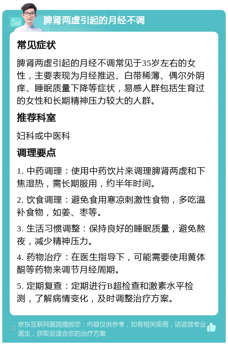 脾肾两虚引起的月经不调 常见症状 脾肾两虚引起的月经不调常见于35岁左右的女性，主要表现为月经推迟、白带稀薄、偶尔外阴痒、睡眠质量下降等症状，易感人群包括生育过的女性和长期精神压力较大的人群。 推荐科室 妇科或中医科 调理要点 1. 中药调理：使用中药饮片来调理脾肾两虚和下焦湿热，需长期服用，约半年时间。 2. 饮食调理：避免食用寒凉刺激性食物，多吃温补食物，如姜、枣等。 3. 生活习惯调整：保持良好的睡眠质量，避免熬夜，减少精神压力。 4. 药物治疗：在医生指导下，可能需要使用黄体酮等药物来调节月经周期。 5. 定期复查：定期进行B超检查和激素水平检测，了解病情变化，及时调整治疗方案。