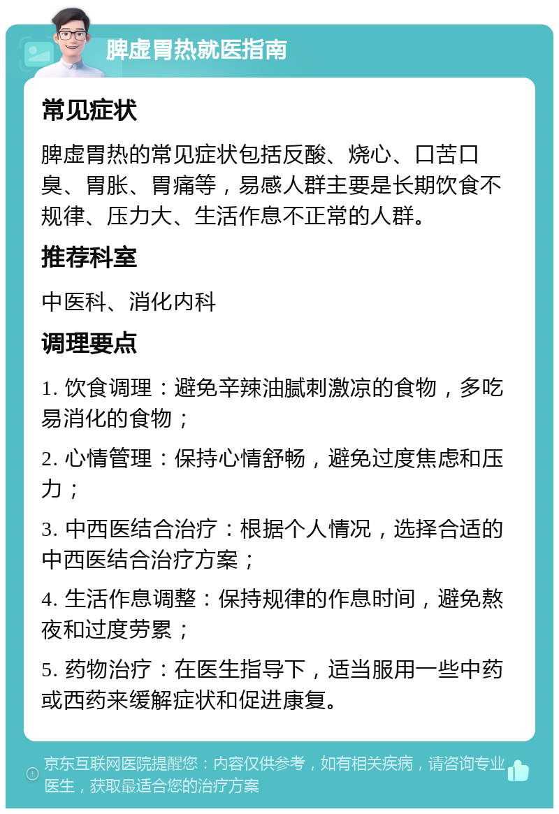 脾虚胃热就医指南 常见症状 脾虚胃热的常见症状包括反酸、烧心、口苦口臭、胃胀、胃痛等，易感人群主要是长期饮食不规律、压力大、生活作息不正常的人群。 推荐科室 中医科、消化内科 调理要点 1. 饮食调理：避免辛辣油腻刺激凉的食物，多吃易消化的食物； 2. 心情管理：保持心情舒畅，避免过度焦虑和压力； 3. 中西医结合治疗：根据个人情况，选择合适的中西医结合治疗方案； 4. 生活作息调整：保持规律的作息时间，避免熬夜和过度劳累； 5. 药物治疗：在医生指导下，适当服用一些中药或西药来缓解症状和促进康复。