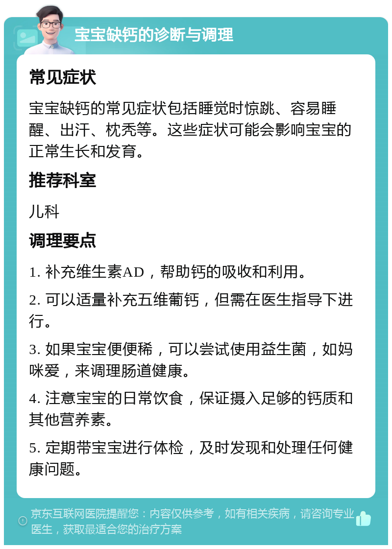 宝宝缺钙的诊断与调理 常见症状 宝宝缺钙的常见症状包括睡觉时惊跳、容易睡醒、出汗、枕秃等。这些症状可能会影响宝宝的正常生长和发育。 推荐科室 儿科 调理要点 1. 补充维生素AD，帮助钙的吸收和利用。 2. 可以适量补充五维葡钙，但需在医生指导下进行。 3. 如果宝宝便便稀，可以尝试使用益生菌，如妈咪爱，来调理肠道健康。 4. 注意宝宝的日常饮食，保证摄入足够的钙质和其他营养素。 5. 定期带宝宝进行体检，及时发现和处理任何健康问题。