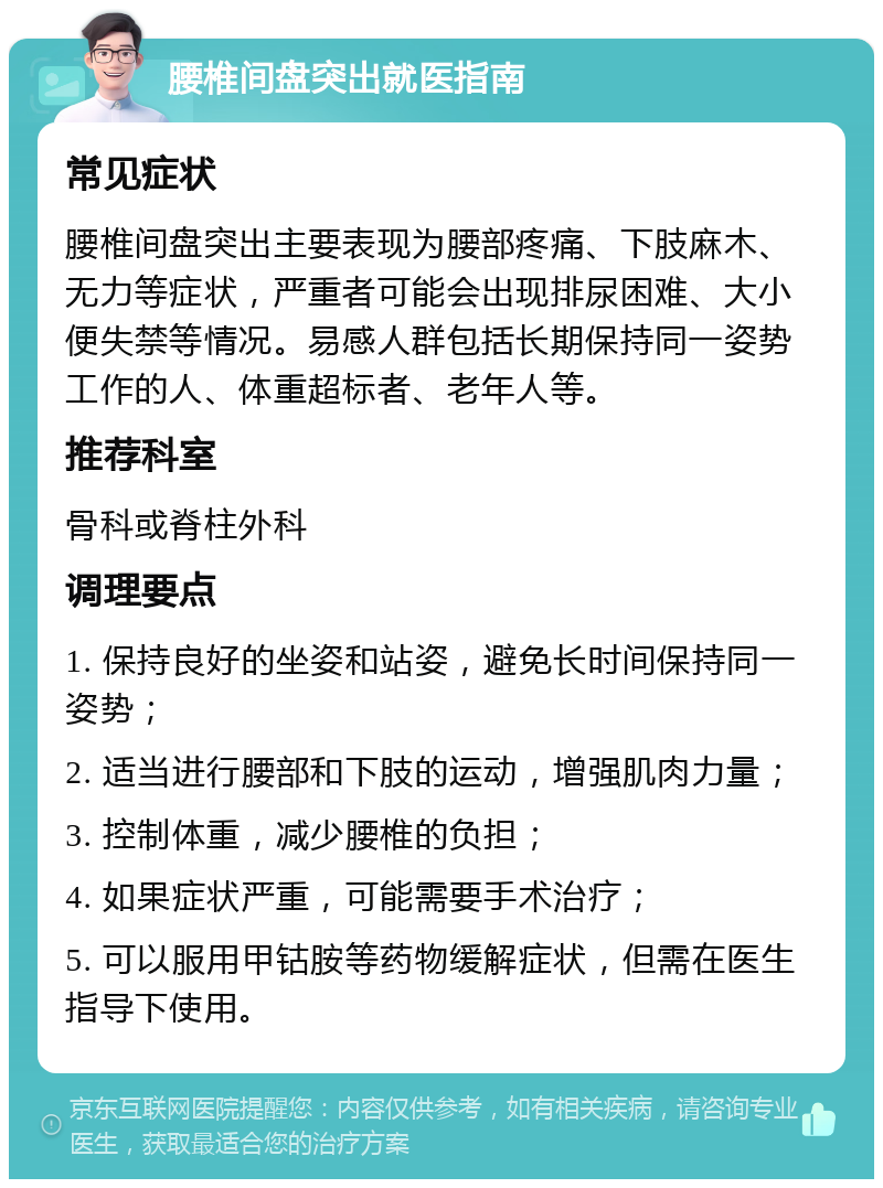 腰椎间盘突出就医指南 常见症状 腰椎间盘突出主要表现为腰部疼痛、下肢麻木、无力等症状，严重者可能会出现排尿困难、大小便失禁等情况。易感人群包括长期保持同一姿势工作的人、体重超标者、老年人等。 推荐科室 骨科或脊柱外科 调理要点 1. 保持良好的坐姿和站姿，避免长时间保持同一姿势； 2. 适当进行腰部和下肢的运动，增强肌肉力量； 3. 控制体重，减少腰椎的负担； 4. 如果症状严重，可能需要手术治疗； 5. 可以服用甲钴胺等药物缓解症状，但需在医生指导下使用。