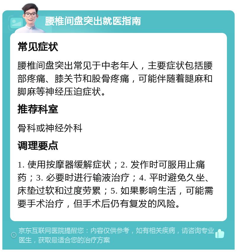 腰椎间盘突出就医指南 常见症状 腰椎间盘突出常见于中老年人，主要症状包括腰部疼痛、膝关节和股骨疼痛，可能伴随着腿麻和脚麻等神经压迫症状。 推荐科室 骨科或神经外科 调理要点 1. 使用按摩器缓解症状；2. 发作时可服用止痛药；3. 必要时进行输液治疗；4. 平时避免久坐、床垫过软和过度劳累；5. 如果影响生活，可能需要手术治疗，但手术后仍有复发的风险。