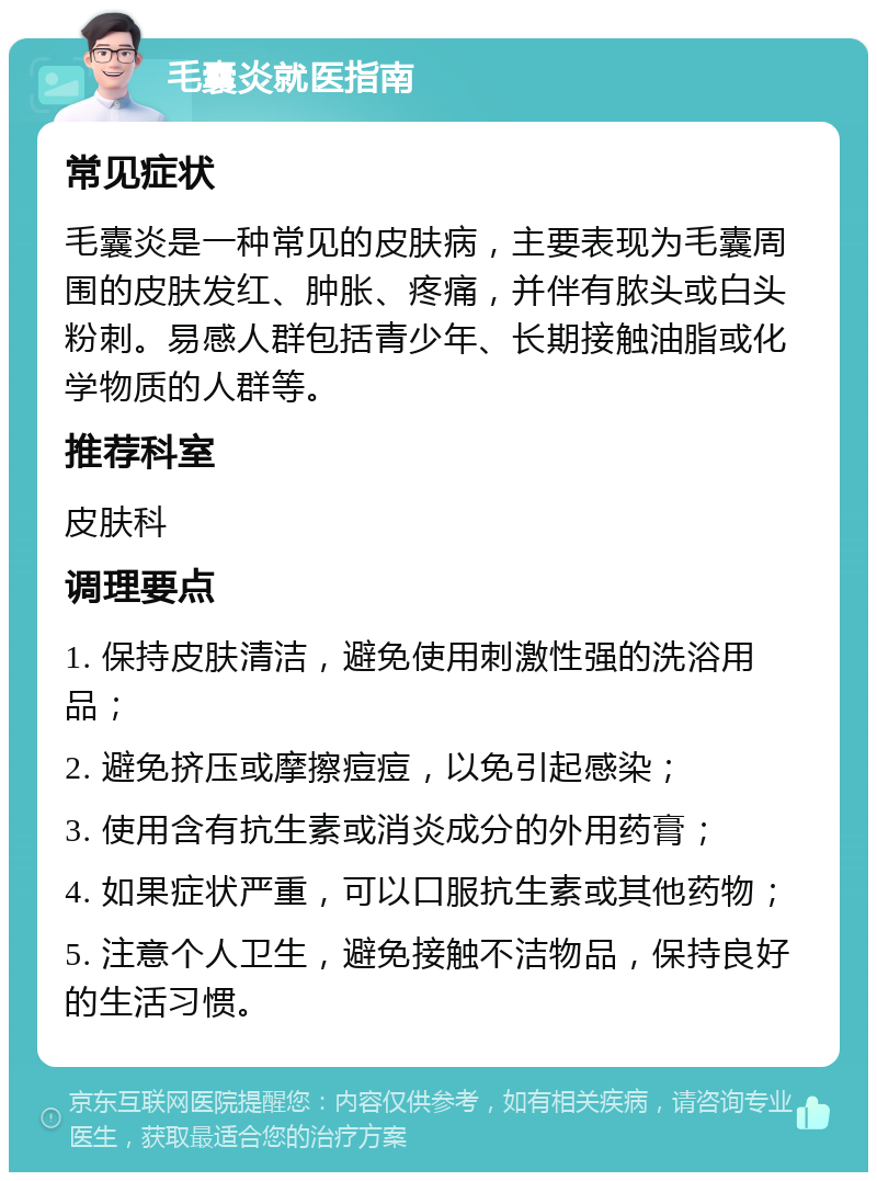 毛囊炎就医指南 常见症状 毛囊炎是一种常见的皮肤病，主要表现为毛囊周围的皮肤发红、肿胀、疼痛，并伴有脓头或白头粉刺。易感人群包括青少年、长期接触油脂或化学物质的人群等。 推荐科室 皮肤科 调理要点 1. 保持皮肤清洁，避免使用刺激性强的洗浴用品； 2. 避免挤压或摩擦痘痘，以免引起感染； 3. 使用含有抗生素或消炎成分的外用药膏； 4. 如果症状严重，可以口服抗生素或其他药物； 5. 注意个人卫生，避免接触不洁物品，保持良好的生活习惯。