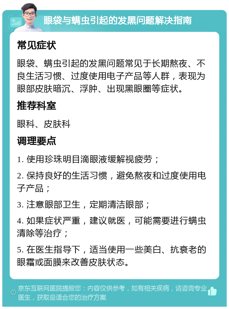 眼袋与螨虫引起的发黑问题解决指南 常见症状 眼袋、螨虫引起的发黑问题常见于长期熬夜、不良生活习惯、过度使用电子产品等人群，表现为眼部皮肤暗沉、浮肿、出现黑眼圈等症状。 推荐科室 眼科、皮肤科 调理要点 1. 使用珍珠明目滴眼液缓解视疲劳； 2. 保持良好的生活习惯，避免熬夜和过度使用电子产品； 3. 注意眼部卫生，定期清洁眼部； 4. 如果症状严重，建议就医，可能需要进行螨虫清除等治疗； 5. 在医生指导下，适当使用一些美白、抗衰老的眼霜或面膜来改善皮肤状态。