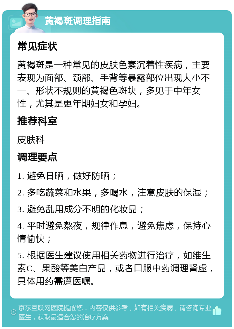 黄褐斑调理指南 常见症状 黄褐斑是一种常见的皮肤色素沉着性疾病，主要表现为面部、颈部、手背等暴露部位出现大小不一、形状不规则的黄褐色斑块，多见于中年女性，尤其是更年期妇女和孕妇。 推荐科室 皮肤科 调理要点 1. 避免日晒，做好防晒； 2. 多吃蔬菜和水果，多喝水，注意皮肤的保湿； 3. 避免乱用成分不明的化妆品； 4. 平时避免熬夜，规律作息，避免焦虑，保持心情愉快； 5. 根据医生建议使用相关药物进行治疗，如维生素C、果酸等美白产品，或者口服中药调理肾虚，具体用药需遵医嘱。