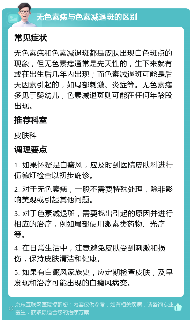 无色素痣与色素减退斑的区别 常见症状 无色素痣和色素减退斑都是皮肤出现白色斑点的现象，但无色素痣通常是先天性的，生下来就有或在出生后几年内出现；而色素减退斑可能是后天因素引起的，如局部刺激、炎症等。无色素痣多见于婴幼儿，色素减退斑则可能在任何年龄段出现。 推荐科室 皮肤科 调理要点 1. 如果怀疑是白癜风，应及时到医院皮肤科进行伍德灯检查以初步确诊。 2. 对于无色素痣，一般不需要特殊处理，除非影响美观或引起其他问题。 3. 对于色素减退斑，需要找出引起的原因并进行相应的治疗，例如局部使用激素类药物、光疗等。 4. 在日常生活中，注意避免皮肤受到刺激和损伤，保持皮肤清洁和健康。 5. 如果有白癜风家族史，应定期检查皮肤，及早发现和治疗可能出现的白癜风病变。