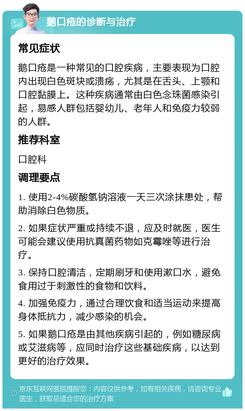 鹅口疮的诊断与治疗 常见症状 鹅口疮是一种常见的口腔疾病，主要表现为口腔内出现白色斑块或溃疡，尤其是在舌头、上颚和口腔黏膜上。这种疾病通常由白色念珠菌感染引起，易感人群包括婴幼儿、老年人和免疫力较弱的人群。 推荐科室 口腔科 调理要点 1. 使用2-4%碳酸氢钠溶液一天三次涂抹患处，帮助消除白色物质。 2. 如果症状严重或持续不退，应及时就医，医生可能会建议使用抗真菌药物如克霉唑等进行治疗。 3. 保持口腔清洁，定期刷牙和使用漱口水，避免食用过于刺激性的食物和饮料。 4. 加强免疫力，通过合理饮食和适当运动来提高身体抵抗力，减少感染的机会。 5. 如果鹅口疮是由其他疾病引起的，例如糖尿病或艾滋病等，应同时治疗这些基础疾病，以达到更好的治疗效果。