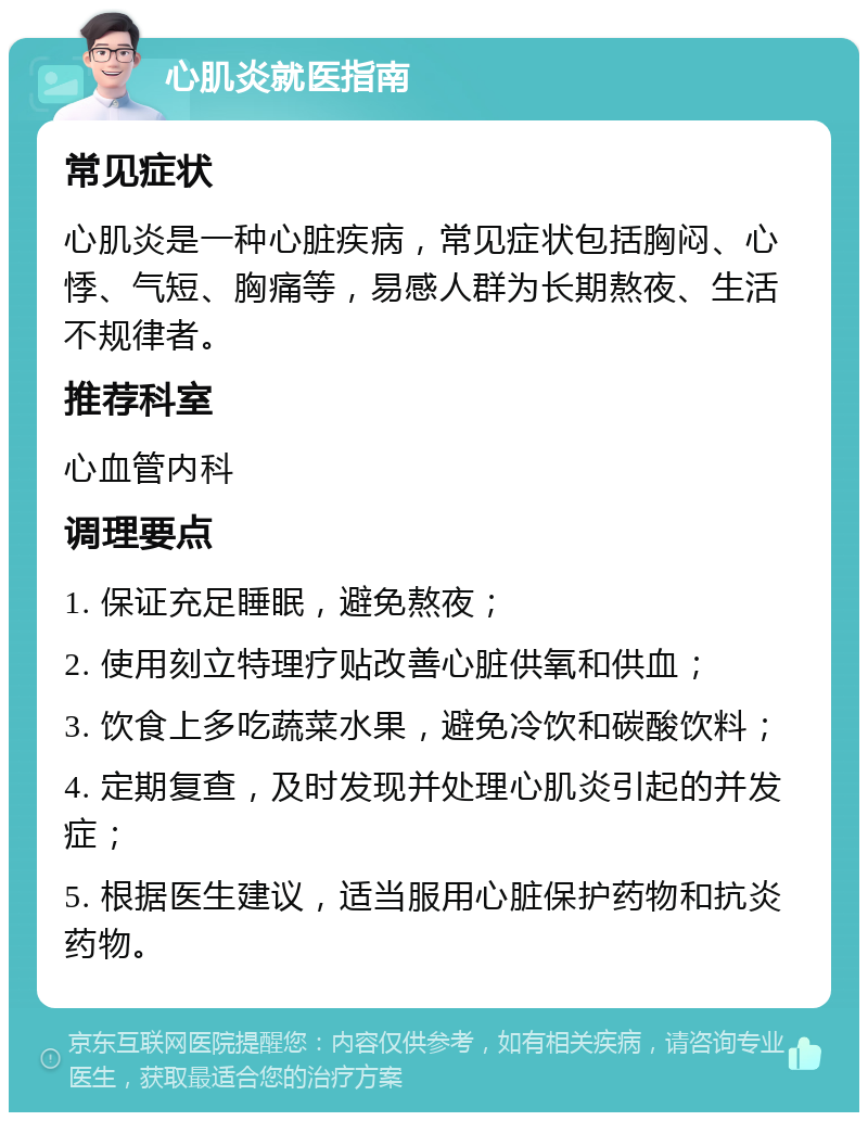 心肌炎就医指南 常见症状 心肌炎是一种心脏疾病，常见症状包括胸闷、心悸、气短、胸痛等，易感人群为长期熬夜、生活不规律者。 推荐科室 心血管内科 调理要点 1. 保证充足睡眠，避免熬夜； 2. 使用刻立特理疗贴改善心脏供氧和供血； 3. 饮食上多吃蔬菜水果，避免冷饮和碳酸饮料； 4. 定期复查，及时发现并处理心肌炎引起的并发症； 5. 根据医生建议，适当服用心脏保护药物和抗炎药物。