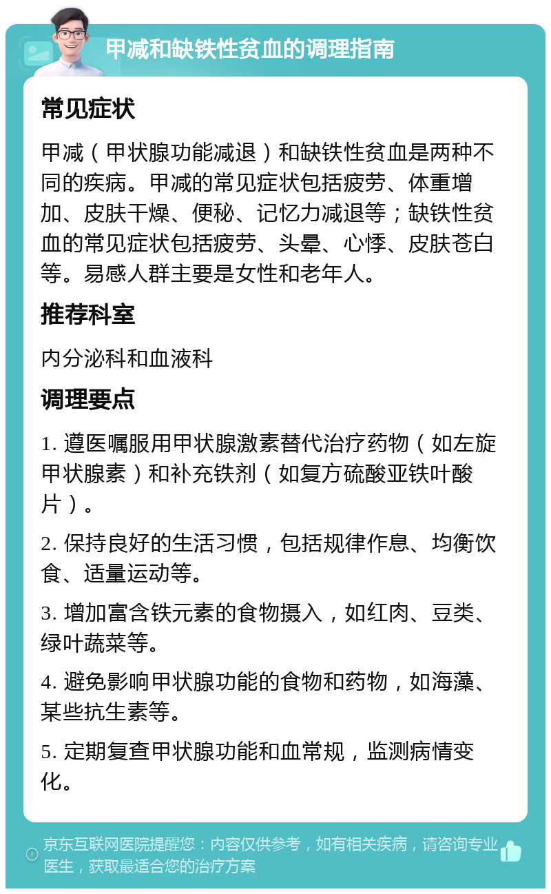 甲减和缺铁性贫血的调理指南 常见症状 甲减（甲状腺功能减退）和缺铁性贫血是两种不同的疾病。甲减的常见症状包括疲劳、体重增加、皮肤干燥、便秘、记忆力减退等；缺铁性贫血的常见症状包括疲劳、头晕、心悸、皮肤苍白等。易感人群主要是女性和老年人。 推荐科室 内分泌科和血液科 调理要点 1. 遵医嘱服用甲状腺激素替代治疗药物（如左旋甲状腺素）和补充铁剂（如复方硫酸亚铁叶酸片）。 2. 保持良好的生活习惯，包括规律作息、均衡饮食、适量运动等。 3. 增加富含铁元素的食物摄入，如红肉、豆类、绿叶蔬菜等。 4. 避免影响甲状腺功能的食物和药物，如海藻、某些抗生素等。 5. 定期复查甲状腺功能和血常规，监测病情变化。