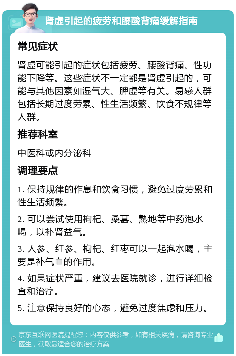 肾虚引起的疲劳和腰酸背痛缓解指南 常见症状 肾虚可能引起的症状包括疲劳、腰酸背痛、性功能下降等。这些症状不一定都是肾虚引起的，可能与其他因素如湿气大、脾虚等有关。易感人群包括长期过度劳累、性生活频繁、饮食不规律等人群。 推荐科室 中医科或内分泌科 调理要点 1. 保持规律的作息和饮食习惯，避免过度劳累和性生活频繁。 2. 可以尝试使用枸杞、桑葚、熟地等中药泡水喝，以补肾益气。 3. 人参、红参、枸杞、红枣可以一起泡水喝，主要是补气血的作用。 4. 如果症状严重，建议去医院就诊，进行详细检查和治疗。 5. 注意保持良好的心态，避免过度焦虑和压力。