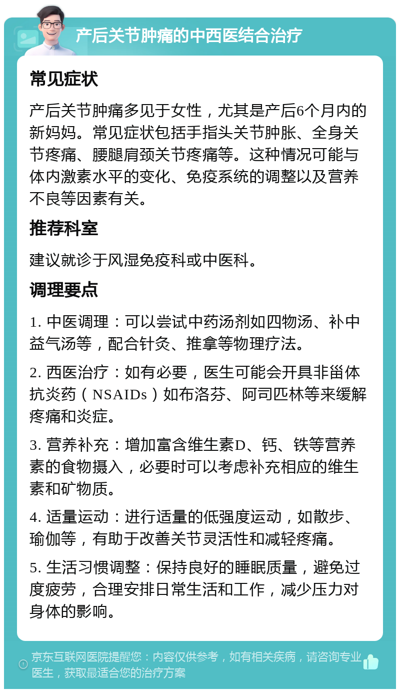 产后关节肿痛的中西医结合治疗 常见症状 产后关节肿痛多见于女性，尤其是产后6个月内的新妈妈。常见症状包括手指头关节肿胀、全身关节疼痛、腰腿肩颈关节疼痛等。这种情况可能与体内激素水平的变化、免疫系统的调整以及营养不良等因素有关。 推荐科室 建议就诊于风湿免疫科或中医科。 调理要点 1. 中医调理：可以尝试中药汤剂如四物汤、补中益气汤等，配合针灸、推拿等物理疗法。 2. 西医治疗：如有必要，医生可能会开具非甾体抗炎药（NSAIDs）如布洛芬、阿司匹林等来缓解疼痛和炎症。 3. 营养补充：增加富含维生素D、钙、铁等营养素的食物摄入，必要时可以考虑补充相应的维生素和矿物质。 4. 适量运动：进行适量的低强度运动，如散步、瑜伽等，有助于改善关节灵活性和减轻疼痛。 5. 生活习惯调整：保持良好的睡眠质量，避免过度疲劳，合理安排日常生活和工作，减少压力对身体的影响。