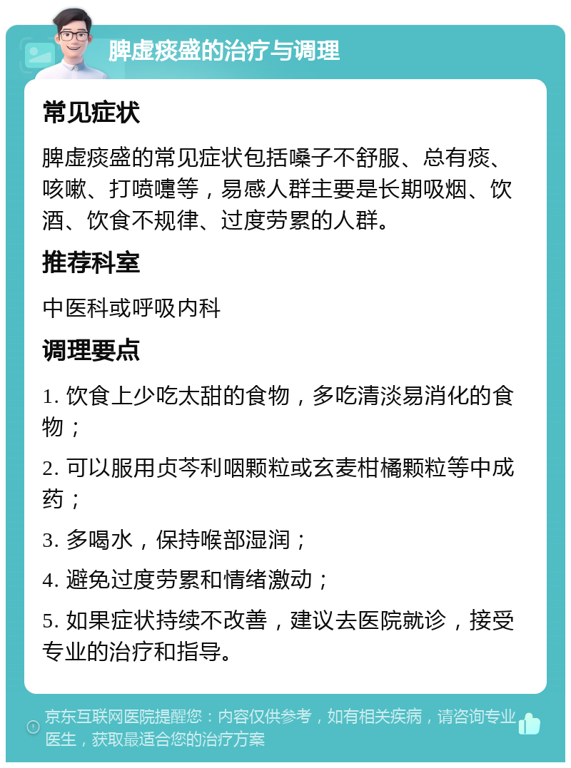 脾虚痰盛的治疗与调理 常见症状 脾虚痰盛的常见症状包括嗓子不舒服、总有痰、咳嗽、打喷嚏等，易感人群主要是长期吸烟、饮酒、饮食不规律、过度劳累的人群。 推荐科室 中医科或呼吸内科 调理要点 1. 饮食上少吃太甜的食物，多吃清淡易消化的食物； 2. 可以服用贞芩利咽颗粒或玄麦柑橘颗粒等中成药； 3. 多喝水，保持喉部湿润； 4. 避免过度劳累和情绪激动； 5. 如果症状持续不改善，建议去医院就诊，接受专业的治疗和指导。