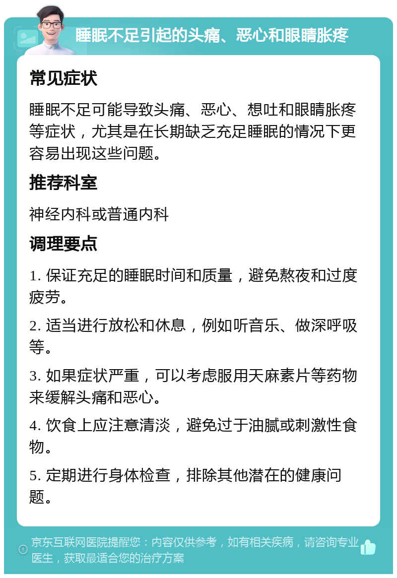 睡眠不足引起的头痛、恶心和眼睛胀疼 常见症状 睡眠不足可能导致头痛、恶心、想吐和眼睛胀疼等症状，尤其是在长期缺乏充足睡眠的情况下更容易出现这些问题。 推荐科室 神经内科或普通内科 调理要点 1. 保证充足的睡眠时间和质量，避免熬夜和过度疲劳。 2. 适当进行放松和休息，例如听音乐、做深呼吸等。 3. 如果症状严重，可以考虑服用天麻素片等药物来缓解头痛和恶心。 4. 饮食上应注意清淡，避免过于油腻或刺激性食物。 5. 定期进行身体检查，排除其他潜在的健康问题。