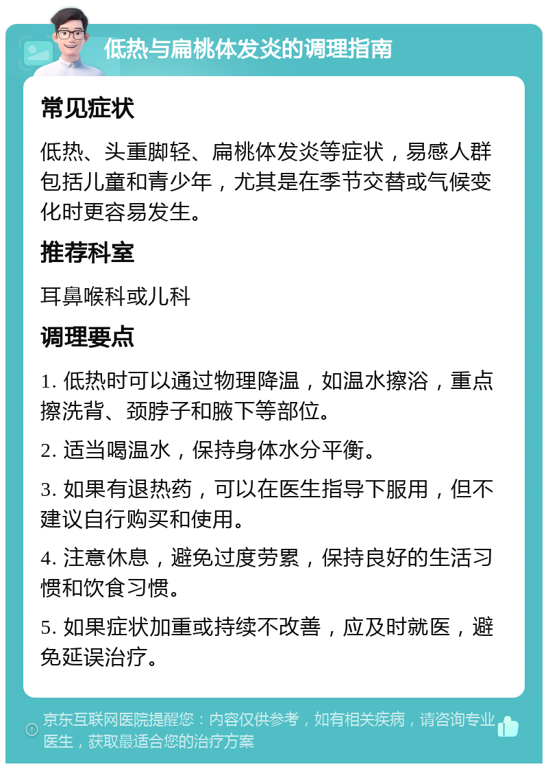 低热与扁桃体发炎的调理指南 常见症状 低热、头重脚轻、扁桃体发炎等症状，易感人群包括儿童和青少年，尤其是在季节交替或气候变化时更容易发生。 推荐科室 耳鼻喉科或儿科 调理要点 1. 低热时可以通过物理降温，如温水擦浴，重点擦洗背、颈脖子和腋下等部位。 2. 适当喝温水，保持身体水分平衡。 3. 如果有退热药，可以在医生指导下服用，但不建议自行购买和使用。 4. 注意休息，避免过度劳累，保持良好的生活习惯和饮食习惯。 5. 如果症状加重或持续不改善，应及时就医，避免延误治疗。