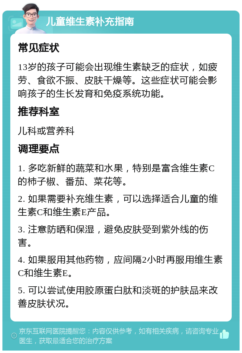 儿童维生素补充指南 常见症状 13岁的孩子可能会出现维生素缺乏的症状，如疲劳、食欲不振、皮肤干燥等。这些症状可能会影响孩子的生长发育和免疫系统功能。 推荐科室 儿科或营养科 调理要点 1. 多吃新鲜的蔬菜和水果，特别是富含维生素C的柿子椒、番茄、菜花等。 2. 如果需要补充维生素，可以选择适合儿童的维生素C和维生素E产品。 3. 注意防晒和保湿，避免皮肤受到紫外线的伤害。 4. 如果服用其他药物，应间隔2小时再服用维生素C和维生素E。 5. 可以尝试使用胶原蛋白肽和淡斑的护肤品来改善皮肤状况。