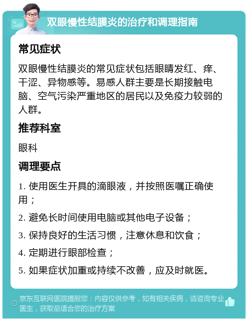 双眼慢性结膜炎的治疗和调理指南 常见症状 双眼慢性结膜炎的常见症状包括眼睛发红、痒、干涩、异物感等。易感人群主要是长期接触电脑、空气污染严重地区的居民以及免疫力较弱的人群。 推荐科室 眼科 调理要点 1. 使用医生开具的滴眼液，并按照医嘱正确使用； 2. 避免长时间使用电脑或其他电子设备； 3. 保持良好的生活习惯，注意休息和饮食； 4. 定期进行眼部检查； 5. 如果症状加重或持续不改善，应及时就医。