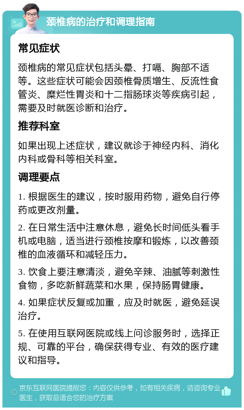 颈椎病的治疗和调理指南 常见症状 颈椎病的常见症状包括头晕、打嗝、胸部不适等。这些症状可能会因颈椎骨质增生、反流性食管炎、糜烂性胃炎和十二指肠球炎等疾病引起，需要及时就医诊断和治疗。 推荐科室 如果出现上述症状，建议就诊于神经内科、消化内科或骨科等相关科室。 调理要点 1. 根据医生的建议，按时服用药物，避免自行停药或更改剂量。 2. 在日常生活中注意休息，避免长时间低头看手机或电脑，适当进行颈椎按摩和锻炼，以改善颈椎的血液循环和减轻压力。 3. 饮食上要注意清淡，避免辛辣、油腻等刺激性食物，多吃新鲜蔬菜和水果，保持肠胃健康。 4. 如果症状反复或加重，应及时就医，避免延误治疗。 5. 在使用互联网医院或线上问诊服务时，选择正规、可靠的平台，确保获得专业、有效的医疗建议和指导。